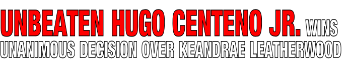 UNBEATEN HUGO CENTENO JR. WINS 
UNANIMOUS DECISION OVER KEANDRAE LEATHERWOOD
